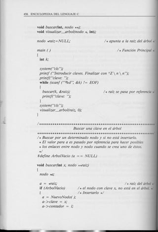 void buscar(iot, nodo **);
void visualizar_arbol(nodo *, iot);
main ( )
[
iot k;
system(Hcls");
printj (Hlntroducir claves. Finalizar con !l.Z  n  n");
printf(Hclave: ");
while (scanf (H%d': &k) /= EOF)
{
buscar(k, &raiz); / * ra[z se pasa por referencia */
printj(Hclave: ");
J
system t<cls'');
visualizar_arb 0l(raiz, 0);
1**************************************************************
Buscar una clave en el arbol
**************************************************************/
/ * Buscar por un determinado nodo y si no esta insertarlo.
* El valor para a es pasado por referencia para hacer posibles
* los enlaces entre nodo y nodo cuando se crea uno de estos.
*/
#define ArbolVacio (a = = NULL)
void buscar(iot x, nodo **raiz)
[
a = *raiz; / * razz del arbol*/
if (ArboIVacio) / * el nodo con clave x, no esta en el arbol. */
{ 1* Insertarlo */
a = NuevoNodo( );
a- >clave = x;
a- >contador = 1;
 