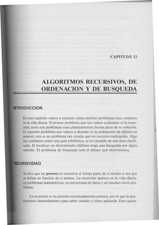 ALGORITMOS RECURSIVOS, DE
ORDENACION Y DE BUSQUEDA
En este capitulo vamos a exponer como resolver problemas muy comunes
en la vida diaria. El primer problema que nos vamos a plantear es la recur-
sion; estos son problemas cuyo planteamiento forma parte de su solucion.
El segundo problema que vamos a abordar es la ordenacion de objetos en
general; este es un problema tan comun que no necesita explicacion. Algo
tan cotidiano como una guia telefonica, es un ejemplo de una lista clasifi-
cada. Ellocalizar un determinado telefono exige una busqueda por algun
metodo. El problema de busqueda sera el ultimo que resolveremos.
Se dice que un proceso es recursivo si forma parte de si mismo 0 sea que
se define en funcion de si mismo. La recursion aparece en la vida diaria,
en problemas matematicos, en estructuras de datos y en muchos otros pro-
blemas.
La recursion es un proceso extremadamente potente, por 10 que la ana-
lizaremos detenidamente para saber cuando y como aplicarla. Esto quiere
 