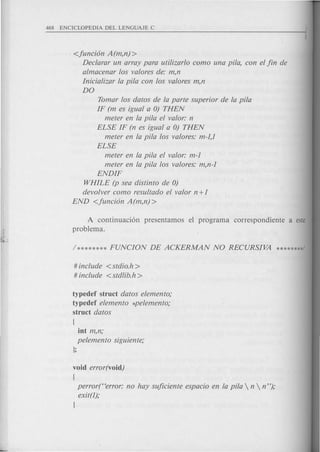 <funcion A (m,n) >
Declarar un array para utilizarlo como una pita, con el fin de
almacenar los valores de: m,n
Inicializar la pita con los valores m,n
DO
Tomar los datos de la parte superior de la pita
IF (m es igual a 0) THEN
meter en la pila el valor: n
ELSE IF (n es igual a 0) THEN
meter en la pita los valores: m-l,l
ELSE
meter en la pita el valor: m-l
meter en la pita los valores: m,n-l
ENDIF
WHILE (p sea distinto de 0)
devolver como resultado el valor n +1
END <fun cion A (m,n) >
A continuaci6n presentamos el programa correspondiente a este
problema.
# include <stdio.h>
# include <stdlib.h>
typedef struct datos elemento;
typedef elemento *pelemento;
struct datos
int m,n;
pelemento siguiente;
};
void error(void)
{
perror("error: no hay suficiente espacio en la pita  n  n ");
exit(l);
I
 