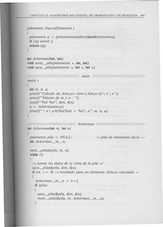 pelemento NuevoElemento( )
[
pelemento q = (pelemento)malloc(sizeof(elemento));
if (!q) error( );
return (q);
J
int Ackerman(int, int);
void mete-pi/a(pelemento *, int, int);
void saca-pi/a(pelemento *, int *, int *);
//////////////////////////// main ////////////////////////////
main( )
[
int m, n, a;
printjt'Cdlculo de A(m,n)=A(m-1,A(m,n-1))  n  n");
printf("Valores de m y n : ");
scanf("%d O/Od':&m, &n);
a = Ackerman(m,n);
printj(" n  nA(%d,%d) %d n': m, n, a);
J
////////////////////////// Ackerman //////////////////////////
int Ackerman(int m, int n)
[
pelemento pi/a = NULL; / * pi/a de elementos (m,n) */
int Ackerman_m_n;
mete-pila(&pi/a, m, n);
while (1)
[
/ * tomar los datos de la cima de la pi/a */
saca-pi/a(&pi/a, &m, &n);
if (m = = 0) h resultado para un elemento A(m,n) calculado d
[
Ackerman_m_n = n +1;
if (pi/a)
[
saca-pila(&pi/a, &m, &n);
mete-pi/a(&pi/a, m, Ackerman_m_n);
J
 