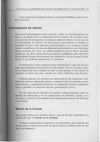 Como ejercicio se propone realizar este mi~mo problema, pero sin uti-
lizar recursi6n.
Uno de los procedimientos mas comunes y titiles en el procesamiento de
datos, es la clasificaci6n u ordenaci6n de los mismos. Se considera orde-
nar al proceso de reorganizar un conjunto dado de objetos en una secuen-
cia determinada. El objetivo de este proceso general mente es facilitar la
busqueda de uno 0 mas elementos pertenecientes a un conjunto. Como,
ejemploconsiderense las listas de alumnos matriculados en una cierta asig-
natura, las listas del censo, los indices alfabeticos de los libros, las guias
telef6nicas, etc. Esto quiere decir que much os problemas estan relaciona-
dosde alguna forma con el proceso de ordenaci6n. Es por 10 que la orde-
naci6n es un problema importante a considerar.
La ordenaci6n, tanto numerica como alfanumerica, sigue las mismas
reglasque empleamos nosotros en la vida normal. Esto es, un dato nume-
rico es mayor que otro, cuando su valor es mas grande, y una cadena de
caractereses mayor que otra, cuando por orden alfabetico esta despues.
Podemos agrupar los metodos de ordenaci6n en dos categorias: orde-
naci6nde arrays u ordenaci6n interna, cuando los datos se guardan en me-
moria interna, y ordenaci6n de ficheros u ordenaci6n externa, cuando los
datos se guardan en memoria externa, generalmente discos.
En este capitulo no tratamos de analizar exhaustivamente todos los
metodosde ordenaci6n y ver sus prestaciones de eficiencia, rapidez, etc.;
nosvamosa centrar en los metodos mas comunes para ordenaci6n de arrays
y de ficheros.
Haymuchas formas de clasificar datos y una de las mas conocidas es la
clasificaci6npor el metodo de la burbuja.
Veamosa continuaci6n el algoritmo correspondiente, para ordenar una
listade menor a mayor, partiendo de que los datos a ordenar estan en una
listade n elementos:
 