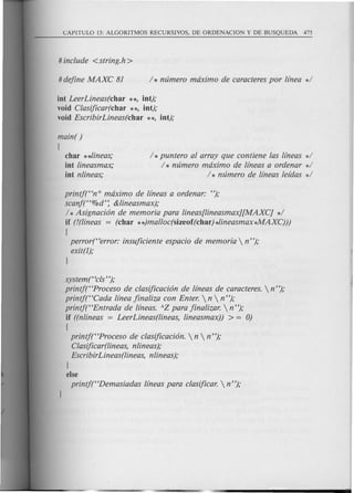 iot LeerLineas(char **, iot);
void Clasijicar(char **, iot);
void EscribirLineas(char **, iot);
main( )
[
char **lineas;
iot lineasmax;
iot nlineas;
/ * puntero al array que contiene las lfneas */
/ * mimero maximo de lfneas a ordenar */
/ * mimero de lfneas lefdas */
printj(Hn 0 maximo de lfneas a ordenar: ");
scanj(H%d': &lineasmax);
/ *Asignaci6n de memoria para lineas[lineasmax][MAXC] */
if (!(lineas = (char **)malloc(sizeof(char) *lineasmax*MAXC)))
[
perror(Herror: insujiciente espacio de memoria  n");
exit(l);
1
system(Hcls");
printf(HProceso de clasijicaci6n de lfneas de caracteres.  n ");
printj(HCada lfnea jinaliza con Enter.  n  n ");
printjt'Entrada de lfneas. AZ para jinalizar.  n");
if ((nlineas = LeerLineas(lineas, lineasmax)) > = 0)
[
printj("Proceso de clasijicaci6n.  n  n");
Clasijicar(lineas, nlineas);
EscribirLineas(lineas, nlineas);
1
else
printjt'Demasiadas lfneas para clasijicar.  n");
 