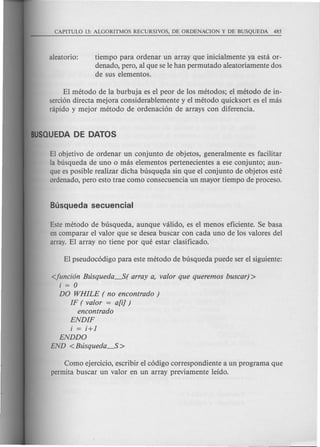 tiempo para ordenar un array que inicialmente ya esta or-
denado, pero, al que se Ie han permutado aleatoriamente dos
de sus elementos.
El metoda de la burbuja es el peor de los metodos; el metoda de in-
serci6n directa mejora considerablemente y el metoda quicksort es el mas
nipido y mejor metoda de ordenaci6n de arrays con diferencia.
El objetivo de ordenar un conjunto de objetos, generalmente es facilitar
la busqueda de uno 0 mas elementos pertenecientes a ese conjunto; aun-
que es posible realizar dicha busqu~>dasin que el conjunto de objetos este
ordenado, pero esto trae como consecuencia un mayor tiempo de proceso.
Este metoda de busqueda, aunque valido, es el menos eficiente. Se basa
en comparar el valor que se desea buscar con cada uno de los valores del
array. El array no tiene por que estar clasificado.
<funci6n Btisqueda--S( array a, valor que queremos buscar) >
i = 0
DO WHILE ( no encontrado )
IF (valor = alii)
encontrado
ENDIF
i = i+l
ENDDO
END <Btisqueda--S >
Como ejercicio, escribir el c6digo correspondiente a un programa que
permita buscar un valor en un array previamente leido.
 