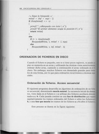 / * Sigue fa bLisqueda */
mitad = (inj + sup) / 2;
if (lista[mitad] = = v) .
(
printj("  nBLisqueda con exito  n");
printf("Ef primer efemento ocupa fa posicion 0  n");
return mitad;
}
else
if (v > lista[mitadJ)
BusquedaB(lista, v, mitad + 1, sup);
else
BusquedaB(lista, v, in/, mitad - 1);
Cuando el fichero es pequeno, esto es si tiene pocos registros, se puede co-
piar en memoria en un array y utilizando las tecnicas vistas anteriormente,
ordenar dicho array, copiando a continuaci6n el array ordenado en el fi-
chero. Sin embargo, muchos ficheros son demasiado grandes para tratar·
los de esta forma, por 10 que para ordenarlos recurriremos a tecnicas espe-
ciales.
EI siguiente programa desarrolla un algoritmo de ordenaci6n de un fiche-
ro secuencial, denominado mezcla natural. La secuencia inicial de elemen-
tos, viene dada en e1fichero c y se utilizan dos ficheros auxiliares denomi-
nados a y b. Cada pasada consiste en una fase de distribucion que reparte
equitativamente los tramos ordenados del fichero c sobre los ficheros ay
b, y una fase que mezcla los tramos de los ficheros a y b sobre el ficheroc.
 