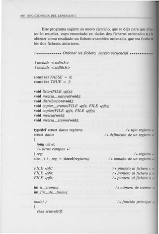 Este programa sugiere un nuevo ejercicio, que se deja para que ellec·
tor 10 resuelva, cuyo enunciado es: dados dos ficheros ordenados a y b,
obtener como resultado un fichero c tambien ordenado, que sea fusionde
10s dos ficheros anteriores.
# include <stdio.h>
# include <stdlib.h>
const int FALSE = 0;
const int TRUE = 1;
void listar(FILE *pjx);
void mezcla-'laturat(void);
void distribucion(void);
void copiar_tram 0(FILE *pjx, FILE *pjy);
void copiar(FILE *pjx, FILE *pjy);
void mezcla(void);
void mezcla_tramo(void);
typedef struct datos registro;
struct datos
{
long clave;
/ * otros campos */
} reg;
size_t t----.reg= sizeof(registro);
/ * tipo registro */
/ * dejinicion de un registro */
/ * registro */
/ * tamano de un registro */
FILE *pjc;
FILE *pja;
FILE *pjb;
/ * puntero at jichero c */
/ * puntero at jichero a */
/ * puntero at jichero b */
int n_tramos;
int jin_de_tramo;
main( )
{
char sclave[10};
 