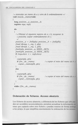 / * intercalar un tramo de a y otro de b ordenadamente d
void mezcla_tramo(void)
{
long posicion_a, posicion_b;
registro rega, regb;
do
(
/ * Obtener el siguiente registro de a y b; recuperar la
* posicion; copiar ordenadamente en c.
*/
posicion_a = jtell(pja); posicion_b = jtell(pfb);
jread (&rega, t-,eg, 1, pja);
jread (&regb, t-,eg, 1, pfb);
jseek(pja, posicion_a, SEEK_SET);
jseek(pfb, posicion_b, SEEK~ET);
if (rega.clave < = regb.clave)
(
copiar(pja, pjc);
if (fin_de_tramo) / * copiar el resto del tramo de b */
copiar_tramo(pfb, pjc);
I
else
(
copiar(pfb, pjc);
if (fin_de_tramo)
copiar_tramo(pja, pjc);
I
}
while (fjin_de_tramo);
I
Los ficheros de acceso aleatorio, a diferencia de 10s ficheros que solo pue-
den ser accedidos secuencia1mente, permiten actua1izar 1a informacion sin
tener que copiarla sobre otro fichero y pueden tratarse de forma amiloga
a 10s arrays, 10 que simp1ifica enormemente 1a ordenacion de 10s mismos.
 