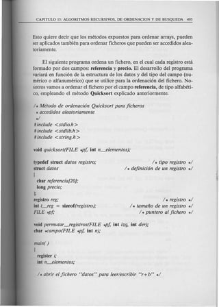 Esto quiere decir que los metodos expuestos para ordenar arrays, pueden
ser aplicados tambien para ordenar ficheros que pueden ser accedidos alea-
toriamente.
El siguiente programa ordena un fichero, en el cual cada registro esta
formado por dos campos: referencia y precio. El desarrollo del programa
variara en funci6n de la estructura de los datos y del tipo del campo (nu-
merico 0 alfanumerico) que se utilice para la ordenaci6n del fichero. No-
sotros vamos a ordenar el fichero por el campo referencia, de tipo alfabeti-
co, empleando el metoda Quicksort explicado anteriormente.
/ * Metodo de ordenacion Quicksort para jicheros
* accedidos aleatoriamente
*/
# include <stdio.h>
# include <stdlib.h>
# include <string.h>
typedef struct datos registro;
struct datos
{
char rejerencia[20};
long precio;
I;
registro reg;
int t~eg = sizeof(registro);
FILE *pj;
/ * tipo registro */
/ * dejinicion de un registro */
/ * registro */
/ * tamano de un registro */
/ *puntero al jichero */
void permutar ---fegistros(FILE *p/' int izq, int der);
char *Campo(FILE *p/' int n);
main( )
{
register i;
int n_elementos;
 