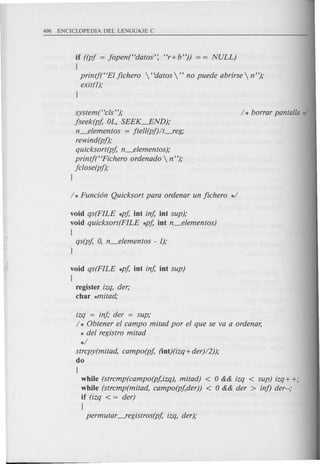 if ((pj = jopen("datos': "r+b")) = = NULL)
{
printj("EI jichero  "datos " no puede abrirse  n");
exit(l);
1
system(Ccls");
jseek(pj, OL, SEEK--.END);
n_elementos = jtell(pj)/t-feg;
rewind(pf);
quicksort(pj, n_elementos);
printj("Fichero ordenado  n");
jclose(pf);
1
void qs(FILE *pj, int inj, int sup);
void quicksort(FILE *pj, int n_elementos)
{
qs(pj, 0, n_elementos - I);
1
void qs(FILE *pj, int inj, int sup)
{
register izq, der;
char *mitad;
izq = inj,· der = sup;
/ * Obtener el campo mitad por el que se va a ordenar,
* del registro mitad
*/
strcpy(mitad, campo(pj, (int)(izq+der)/2));
do
{
while (strcmp(campo(pj,izq), mitad) < 0 && izq < sup) izq+ +;
while (strcmp(mitad, campo(pj,der)) < 0 && der > inf) der--;
if (izq < = der)
{
permutar -fegistros(pj, izq, der);
 