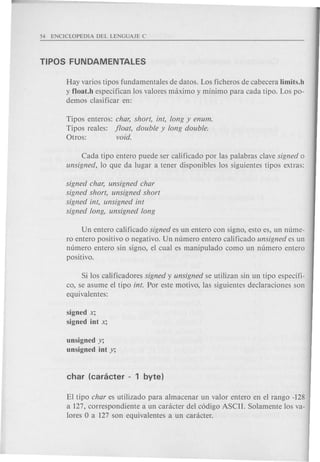 Hay varios tipos fundamentales de datos. Los ficheros de cabecera Iimits.h
y f1oat.h especifican los valores maximo y minima para cad a tipo. Los po-
demos clasificar en:
Tipos enteros: char, short, int, long y enum.
Tipos reales: float, double y long double.
Otros: void.
Cada tipo entero puede ser calificado por las palabras clave signed 0
unsigned, 10 que da lugar a tener disponibles los siguientes tipos extras:
signed char, unsigned char
signed short, unsigned short
signed int, unsigned int
signed long, unsigned long
Un entero calificado signed es un entero con signo, esto es, un ntlme-
ro entero positivo 0 negativo. Un numero entero calificado unsigned es un
numero entero sin signo, el cual es manipulado como un numero entero
positivo.
Si los calificadores signed y unsigned se utilizan sin un tipo especffi-
co, se asume el tipo into Por este motivo, las siguientes declaraciones son
equivalentes:
signed x;
signed int X;
unsigned y;
unsigned int y;
El tipo char es utilizado para almacenar un valor entero en el rango -128
a 127, correspondiente a un caracter del c6digo ASCII. Solamente los va-
lores 0 a 127 son equivalentes a un caracter.
 