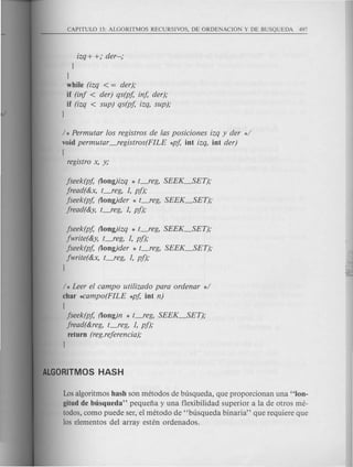 izq + +; der--;
l
l
while (izq < = der);
if (inf < der) qs(pj, inj, der);
if (izq < sup) qs(pj, izq, sup);
l
/ * Permutar los registros de las posiciones izq y der */
void permutar -.registros(FILE *pj, iot izq, iot der)
I
registro x, y;
jseek(pj, (loog)izq * t_reg, SEEK_SET);
jread(&x, t_reg, 1, pf);
jseek(pj, (loog)der * t_reg, SEEK~ET);
jread(&y, t_reg, 1, pf);
jseek(pj, (loog)izq * t-.reg, SEEK_SET);
jwrite(&y, t-.reg, 1, pf);
jseek(pj, (loog)der * t_reg, SEEK_SET);
jwrite(&x, t-.reg, 1, pf);
l
/ * Leer el campo utilizado para ordenar */
char *Campo(FILE *pj, iot n)
I
jseek(pj, (loog)n * t_reg, SEEK_SET);
jread(&reg, t-feg, 1, pf);
return (reg.referencia);
l
Losalgoritmos hash son metodos de busqueda, que proporcionan una "100-
gitud de busqueda" pequefia y una flexibilidad superior a la de otros me-
todos, como puede ser, el metodo de "busqueda binaria" que requiere que
los elementos del array esten ordenados.
 