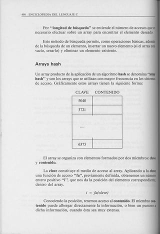 Por "Iongitud de busqueda" se entiende el numero de accesos quees
necesario efectuar sobre un array para encontrar el elemento deseado.
Este metoda de busqueda permite, como operaciones basicas, ademas
de la busqueda de un elemento, insertar un nuevo elemento (si el array esta
vacio, crearlo) y eliminar un elemento existente.
Un array producto de la aplicaci6n de un algoritmo hash se denomina "array
hash" y son los arrays que se utilizan con mayor frecuencia en los sistemas
de acceso. Graficamente estos arrays tienen la siguiente forma:
El array se organiza con elementos formados por dos miembros: clave
y contenido.
La clave constituye el medio de acceso al array. Aplicando a la clave
una funci6n de acceso "fa", previamente definida, obtenemos un numero
entero positivo "i", que nos da la posici6n del elemento correspondiente,
dentro del array.
Conociendo la posici6n, tenemos acceso al contenido. El miembro con·
tenido puede albergar directamente la informaci6n, 0 bien un punteroa
dicha informaci6n, cuando esta sea muy extensa.
 