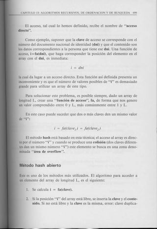 El acceso, tal cual 10 hemos definido, recibe el nombre de "acceso
directo".
Como ejemplo, suponer que la clave de acceso se corresponde con el
numero del documento nacional de identidad (dni) y que el contenido son
los datos correspondientes a la persona que tiene ese dnL Una funci6n de
acceso, i = fa(dni), que haga corresponder la posici6n del elemento en el
array con el dni, es inmediata:
la cual da lugar a un acceso directo. Esta funci6n as! definida presenta un
inconveniente y es que el numero de val ores posibles de "i" es demasiado
grande para utilizar un array de este tipo.
Para solucionar este problema, es posible siempre, dado un array de
longitud L, crear una "funcion de acceso", fa, de forma que nos genere
un valor comprendido entre 0 y L, mas comunmente entre 1 y L.
En este caso puede suceder que dos 0 mas claves den un mismo valor
de "i":
EI metoda hash esta basado en esta tecnica; el acceso al array es direc-
to por el numero "i" y cuando se produce una colision (dos claves diferen-
tes dan un mismo numero "i") este elemento se busca en una zona deno-
minada "area de overflow".
Este es uno de los metodos mas utilizados. El algoritmo para acceder a
un elemento del array de longitud L, es el siguiente:
2. Si la posici6n "i" del array est a libre, se inserta la clave y el conte-
nido. Si no est a libre y la clave es la misma, error: clave duplica-
 
