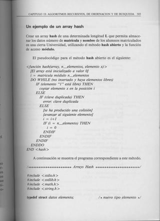 Crear un array hash de una determinada 10ngitud L que permita almace-
nar los datos numero de matricula y nombre de 10salumnos matriculados
en una cierta Universidad, utilizando el metoda hash abierto y la funci6n
de acceso modulo.
<juncion hash(array, n_elementos, elemento x) >
[El array estci iniciafizado a valor OJ
i = matricula modulo n_elementos
DO WHILE (no insertado y haya elementos fibres)
IF (elemento Hi" estci fibre) THEN
copiar elemento x en la posicion i
ELSE
IF (clave dupficada) THEN
error: clave dupficada
ELSE
[se ha producido una cofisionJ
[avanzar al siguiente elementoJ
i = i+l
IF (i = n_elemento) THEN
i = 0
ENDIF
ENDIF
ENDIF
ENDDO
END <hash>
# include <stdio.h>
# include <stdfib.h>
# include < math.h >
# include <string.h>
 