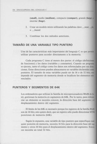 (small), medio (medium), compacta (cQmpact), grande (large),0
enorme (huge).
2. Crear un modele mixto utilizando las palabras clave_near, -Jar,
o _based.
Una de las caracteristicas mas importantes dellenguaje C es que permite
utilizar punteros para acceder directamente a la memoria.
Cada programa C tiene al menos dos partes: el c6digo (definiciones
de funciones) y los datos (variables y constantes). Cuando un programa
se ejecuta, tanto el c6digo como los datos son referenciados por sus direc-
ciones. Estas direcciones pueden almacenarse en variables declaradas como
punteros. El tamafio de estas variables puede ser de 16 0 de 32 bits; esto
depende del segmento de memoria donde se localicen los elementos refe-
renciados.
Los ordenadores que utilizan la familia de microprocesadores 80x86deIn-
tel, gestionan la memoria en segmentos de 64K. Por 10tanto, para referen-
ciar un elemento se necesita conocer, la direcci6n base del segmento y el
desplazamiento dentro del segmento.
Ellimite de los 64K es necesario porque los registros de la familia 80x86
son de 16bits; esto quiere decir, que un registro s610puede direccionar 65536
posiciones de memoria (64K).
Segun 10expuesto, una variable de tipo puntero que especifique cual-
quier posici6n de memoria, necesita 16 bits para la direcci6n base del seg-
mento y otros 16 bits para el desplazamiento dentro del segmento. Enton-
ces necesita un total 32 bits.
 