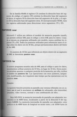 En la familia 80x86 el registro CS contiene la direcci6n base del seg-
mento de c6digo; el registro DS contiene la direcci6n base del segmento
dedatos; el registro SS la direcci6n base del segmento de la pila; y el regis-
tro ES la direcci6n base del segmento extra. El microprocesador 80386, tiene
dos registros adicionales para direccionar otros segmentos: FS yES.
Microsoft C utiliza por defecto el modele de memoria pequeno (small),
quepermite utilizar 64K para el c6digo y otros 64K para los datos. CUaJ}-
do se ejecuta un programa utilizando este modele, nunca cambian los re-
gistrosCS y DS. Todos los punteros utilizados para referenciar tanto el c6-
digoc6mo los datos son de 16bits, porque permanecemos dentro del limite
de los 64K.
Un puntero de 16bits que referencia un objeto dentro de un segmento
de 64K se denomina puntero near.
Sinuestro programa necesita mas de 64K para el c6digo 0 para los datos,
necesitaremosutilizar punteros de32 bits, en lugar de 16bits. Estos punte-
rospermiten apuntar a cualquier posici6n de la memoria; por ello, reciben
el nombre de punteros far. Las operaciones con estos punteros, (asigna-
cion,modificaci6n, etc.) requieren mas tiempo que las operaciones con los
punteros near.
La siguientefunci6n presenta en pantalla una ventana rellenada con un ca-
nictercar al cual Ie asociamos un atributo de subrayado, alta intensidad,
parpadeo, video inverso, normal 0 una combinaci6n de ellos.
Bajo MS-DOS, la memoria intermedia de pantalla con adaptador mo-
nocromoes de 4000 bytes, localizados a partir de la direcci6n 0 del seg-
mentoOxBOOO.La memoria intermedia de pantalla con adaptador color
gnificoses de 4000 bytes de longitud en modo texto y de 16384 bytes de
 