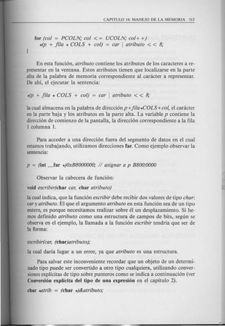 for (col = PCOLN; col < = UCOLN; col + +)
*(p + fila * COLS + col) = car I atributa < < 8;
En esta funci6n, atributo contiene los atributos de los caracteres a re-
presentar en la ventana. Estos atributos tienen que localizarse en la parte
alta de la palabra de memoria correspondiente al canicter a representar.
De ahi, el ejecutar la sentencia:
la cual almacena en la palabra de direcci6np+ jila*COLS+col, el canicter
en la parte baja y los atributos en la parte alta. La variable p contiene la
direcci6n de comienzo de la pantalla, la direcci6n correspondiente a la fila
1 columna 1.
Para acceder a una direcci6n fuera del segmento de datos en el cual
estamos trabajando, utilizamos direcciones far. Como ejemplo observar la
sentencia:
Observar la cabecera de funci6n:
void escribir(char car, char atributo)
la cual indica, que la funci6n escribir debe recibir dos valores de tipo char:
cary atributo. EI que el argumento atributa en esta funci6n sea de un tipo
entero, es porque necesitamos realizar sobre eI un desplazamiento. Si he-
mos definido atributa como una estructura de campos de bits, segun se
observa en el ejemplo, la Hamada a la funci6n escribir tend ria que ser de
la forma:
escribir(car,(char)atributo);
la cual daria lugar a un error, ya que atributo es una estructura.
Para salvar este inconveniente recordar que un objeto de un determi-
nado tipo puede ser convertido a otro tipo cualquiera, utilizando conver-
siones explicitas de tipo sobre punteros como se indica a continuaci6n (ver
Conversion explicita del tipo de una expresion en el capitulo 2).
char ~trib = (char *)&atributo;
 