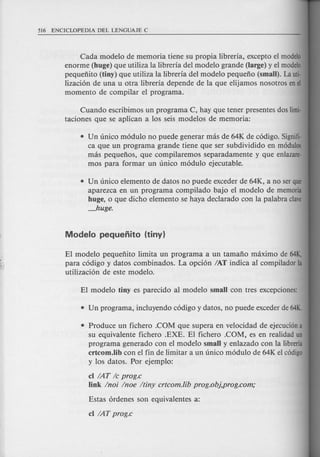 Cada modelo de memoria tiene su propia libreria, excepto el modele
enorme (huge) que utiliza la Iibreria del modelo grande (large) y el modele
pequenito (tiny) que utiliza la Iibreria del modelo pequeno (small). Lauti·
Iizacion de una u otra Iibreria depende de la que elijamos nosotros enel
momenta de compilar el programa.
Cuando escribimos un program a C, hay que tener presentes dos limi·
taciones que se aplican a los seis modelos de memoria:
• Un unico modulo no puede generar mas de 64K de c6digo. Signifi·
ca que un programa grande tiene que ser subdividido en modulos
mas pequenos, que compilaremos separadamente y que enlazare·
mos para formar un unico modulo ejecutable.
• Un unico elemento de datos no puede exceder de 64K, a no serque
aparezca en un programa compilado bajo e1mode1o de memoria
huge, 0 que dicho elemento se haya declarado con la palabra clave
Juge.
EI modelo pequenito Iimita un programa a un tamano maximo de 64K,
para codigo y datos combinados. La opcion IAT indica al compilador la
utilizacion de este modelo.
• Produce un fichero .COM que supera en ve10cidad de ejecuci6na
su equivalente fichero .EXE. EI fichero .COM, es en realidad un
programa generado con e1mode1o small y enlazado con la Iibreria
crtcom.lib con e1fin de Iimitar a un unico modulo de 64K el c6digo
y los datos. Por ejemplo:
cI IAT Ie prog.c
link Inoi Inoe Itiny crtcom.lib prog.obj,prog.com;
 