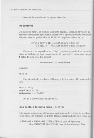 Un entero es para C un numero sin punta decimal. El rango de valores de-
pende de la maquina. Igualmente ocurre con el tipo unsigned into Para una
maquina con un procesador de 16 bits el rango de valores es de:
-32768 a 32767 (-2EI5 a 2EI5-1) para el tipo into
o a 65535 ( 0 a 2EI6-1) para el tipo unsigmld.
El uso de enteros produce un c6digo compacta y rapido. Para una ma-
quina de 16 bits este tipo es equivalente al tipo short y solamente oc4pa
2 bytes de memoria. En general:
Este ejemplo declara las variables n y x de tipo entero. Otros ejemplos
son:
int a = 2000;
signed int b = -30;
unsigned int c = Oxf003;
Este tipo de numeros es id6neo para aplicaciones de gesti6n. Al igual que
los enteros, son numeros sin punta decimal comprendidos en el rango de:
-2147483648 a 2147483647 (-2E31 a 2E31-1) para el tipo long.
o a 4294967295 (0 a 2E32-1) para el tipo unsigned long.
 