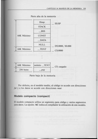 Heap
STACK
_BSS
CONST
~ATA
NULL
_TEXTJ 64K Maximo
64K Maximo m6dulo _TEXT
--+------ t------.., - CS cargado
_ DS:OOOO,SS:OOO
_ CS:oooo
Por defecto, en el modelo medio, al c6digo se accede con direcciones
far y a los datos se accede con direcciones near.
EI modelo compacta utiliza un segmento para c6digo y varios segmentos
para datos. La opci6n lAC indica al compilador la utilizaci6n de este modelo.
 