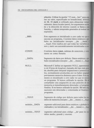 pilacion. Utilizar la opcion "IF nUITL-hex" para asig-
nar un valor, especificado en hexadecimal, diferente
de 2K. El stack es utilizado para almacenar tempo-
ralmente: datos locales (auto),los argumentos actua-
les y la direccion de retorno cuando se llama a una
funcion, y valores temporales generados al evaluar una
expresion.
Este segmento es inicializado a cero cada vez que se
ejecuta un programa. Contiene datos estaticos y glo-
bales no inicializados (excepto -far, _based, 0
_huge). Esto explica por que todas las variables ex-
terny staticson automaticamente inicializadas a cera.
Contiene datos const, cadenas de caracteres, y cons-
tantes en coma flotante.
Segmento de datos por defecto. Datos estaticos y glo-
bales inicializados (excepto -far, _based, 0 _huge).
Microsoft C define un segmento NULL, aparentemen-
te de 8 bytes de longitud, (tamano del tipo mas gran-
de; double)para chequear asignaciones a punteros nu-
los, normalmente producidas por no haber asignado
previamente memoria dinamica para el dato. Este seg-
mento es inicializado a cero cada vez que se ejecuta
un programa. Si hemos utilizado la opcion /Zr del
compilador una asignacion en una posicion de esta
memoria es inmediatamente detectada y el programa
finaliza. Si no hemos utilizado la opcion IZr tales asig-
naciones son detectadas y comentadas al finalizar el
programa.
Segmento de codigo por defecto para todos los mo-
delos de memoria (excepto -far, _based, 0 _huge).
segmento adicional para datos estaticos y globales ini-
cializados y no inicializados -far, _based, 0 _huge.
segmento adicional para codigo -far para los mo-
delos medio, grande y enorme.
 