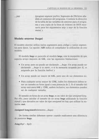 (program segment prefix). ,Segmento de 256 bytes afia-
dido al comienzo del programa. Contiene la direcci6n
de la tabla de las variables de entorno para el progra-
ma y una copia de la linea de 6rdenes de DOS nece-
saria para los argumentos argc y argv de la funci6n
main( ).
El modelo enorme utiliza varios segmentos para c6digo y varios segmen-
tos para datos. La opci6n IAH indica al compilador la utilizaci6n de este
modelo.
El modelo huge es parecido al modelo large, con la excepci6n de que
soporta arrays mayores de 64K, con las siguientes limitaciones:
• Un array auto no puede ser declarado _huge. Un array puede ser
declarado _huge si es static, 0 si la memoria ocupada por el, es
asignada por la funci6n halloc( ).
• Para cualquier array mayor de 128K, todos los elementos deben te-
ner un tamafio en bytes igual a una potencia de 2. Si el tamafio del
array esta entre 64K y 128K, ambos inclusive, sus elementos pueden
ser de cualquier tamafio.
El tamafio en bytes de un array huge, es un valor de tipo unsigned long.
Por ello, para calcular el tamafio de un array huge utilizando la funci6n
sizeof( ) que devuelve un valor de tipo unsigned int hay que utilizar la no-
taci6n cast.
De forma similar debemos operar cuando realicemos una diferencia
de punteros huge.
 