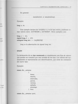 Este ejemplo declara las variables n y m de tipo entero, pudiendo to-
mar valores entre -2147483648 y 2147483647. Otros ejemplos son:
long a = -IL;
signed long b = 125;
unsigned long int c = Oxlj00230j;
La declaraci6n de un tipo enumerado es simplemente una lista de valores
que pueden ser tornados por una variable de ese tipo. Los valores del tipo
enumerado se representanin con identificadores, que senin las constantes
del nuevo tipo.
tunes,
martes,
miercotes,
jueves,
viernes,
sabado,
domingo
hoy;
 