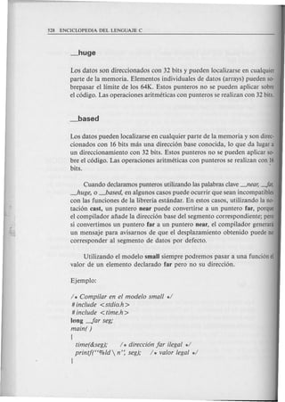 Los datos son direccionados con 32 bits y pueden localizarse en cualquier
parte de la memoria. Elementos individuales de datos (arrays) pueden 50-
brepasar ellimite de los 64K. Estos punteros no se pueden aplicar sabre
el codigo. Las operaciones aritmeticas con punteros se realizan con 32 bits.
Los datos pueden localizarse en cualquier parte de la memoria y son direc-
cionados con 16 bits mas una direccion base conocida, 10 que da lugar a
un direccionamiento con 32 bits. Estos punteros no se pueden aplicar 50-
bre el codigo. Las operaciones aritmeticas con punteros se realizan can 16
bits. '
Cuando declaramos punteros utilizando las palabras clave--'lear, -far,
~uge, 0 _based, en algunos casos puede ocurrir que sean incompatibles
con las funciones de la libreria estandar. En estos casos, utilizando la no-
tacion cast, un puntero near puede convertirse a un puntero far, porque
el compilador afiade la direccion base del segmento correspondiente; pero
si convertimos un puntero far a un puntero near, el compilador generani
un mensaje para avisarnos de que el desplazamiento obtenido puede no
corresponder al segmento de datos por defecto.
Utilizando el modele small siempre podremos pasar a una funci6n el
valor de un elemento declarado far pero no su direccion.
/ * Compi/ar en el modelo small */
# include <stdio.h >
# include <time.h >
long -for seg;
main( )
[
time(&seg); / * direcci6n for i/egal */
printj("%ld n': seg); /* valor legal */
}
 