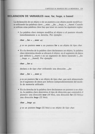 La declaracion de un objeto 0 de un puntero a un objeto puede modificar-
se utilizando las palabras clave: -'lear, -far, --'zuge, 0 _based. Cuando
seutilizan estas palabras clave hay que tener en cuenta las siguientes reglas:
• La palabra clave siempre modi fica al objeto 0 al puntero situado
inmediatamente a su derecha. Por ejemplo:
• Si a la derecha de la palabra clave declaramos un objeto, la palabra
clave determina donde se ubicanl el objeto: en el segmento de datos
por defecto (-'lear) 0 en un segmento de datos separado (-far,
--'zuge, 0 _based). Por ejemplo:
p es un puntero far a un objeto de tipo char, que sera almacenado
en el segmento de datos por defecto independientemente del mode-
10 de memoria utilizado.
• Si a la derecha de la palabra clave declaramos un puntero a un obje-
to, la palabra clave determina el tipo de direccion que contendra el
puntero: una direccion near (16 bits), una direccion far (32 bits),o
una direccion huge (32 bits).
 