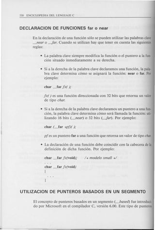 En la declaraci6n de una funci6n s610 se pueden utilizar las palabras clave
_near 0 -Jar. Cuando se utilizan hay que tener en cuenta las siguientes
reglas:
• La palabra clave siempre modifica la funci6n 0 el puntero a la fun-
ci6n situado inmediatamente a su derecha.
• Si a la derecha de la palabra clave declaramos una funci6n, la pala-
bra clave determina c6mo se asignani la funci6n: near 0 far. Por
ejemplo:
jx( ) es una funci6n direccionada con 32 bits que retorna un valor
de tipo char.
• Si a la derecha de la palabra clave declaramos un puntero a una fun-
ci6n, la palabra clave determina c6mo sera Hamada la funci6n: uti-
lizando 16 bits (_near) 0 32 bits (-Jar). Por ejemplo:
• La declaraci6n de una funci6n debe coincidir con la cabecera de la
definici6n de dicha funci6n. Por ejemplo:
char _far jx(void)
[
EI concepto de punteros basados en un segmento (_based) fue introduci-
do por Microsoft en el compilador C, versi6n 6.00. Este tipo de punteros
 
