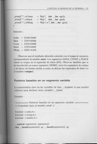 printf(H  nConst
printf(H  nStack
printf(H  nMiseg
I
%lp': (int _far *)p3);
%lp': (int _far *)p4);
%lp  n': (int _far *)p5);
Code
Data
Const
Stack
Miseg
21D6:0000
22FO:OOR8
22FO:D88B
22FO:680E
22EF:A326
Observar que el resultado obtenido coincide con el mapa de memoria
correspondiente al modelo small. Los segmentos DATA, CONST y STACK
tienen su origen en el segmento de datos (DS). Observar tambien que se
ha introducido un nuevo segmento, MlSEG, entre los segmentos de codigo
y de datos; de forma similar a como se ubican 105 segmentos de datos en
el modelo compact.
La caracteristica clave de las variables de tipo ~egment es que pueden
utilizarse para declarar otras variables _based.
1***********Punteros basados en un segmento variable ***********/
1* Compi/ado bajo el modelo small */
# include <stdio.h>
# include <string.h>
# include <malloc.h >
~egment segmentol, segmento2;
char _based(segmentol) *p, _based(segmento2) *q;
 