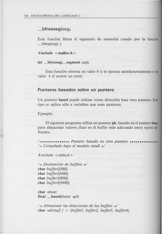 Esta funci6n libera el segmento de memoria creado par la funcian
_bheapseg( ).
Esta funci6n retorna un valor 0 si se ejecuta satisfactoriamente 0 un
valor -1 si ocurre un error.
Un puntero based puede utilizar como direcci6n base otro puntero. Este
tipo se aplica s610 a variables que sean punteros.
El siguiente programa utiliza un puntero pb, basado en el puntero base,
para almacenar valores float en el buffer mas adecuado entre varios de-
finidos.
/ *************** Puntero basado en otro puntero ***************1
/ * Compi/ado bajo el modelo small */
/ * Declaracion de buffers */
char bufferJ[200];
char buffer2[400];
char buffer3[800];
char buffer4[J600];
char *base;
float _based(base) *pb;
/ * Almacenar las direcciones de los buffers */
char ~irbuf[ ] = {bufferJ, buffer2, buffed, buffer4};
 