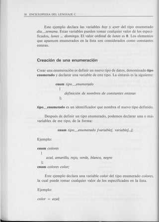 Este ejemplo declara las variables hoy y ayer del tipo enumerado
dia----semana. Estas variables pueden tomar cualquier valor de los especi-
ficados, lunes ... domingo. El valor ordinal de lunes es O. Los elementos
que aparecen enumerados en la lista son considerados como constantes
enteras.
Crear una enumeraci6n es definir un nuevo tipo de datos, denominado tipo
enumerado y declarar una variable de este tipo. La sintaxis es la siguiente:
enum tipo_enumerado
!
Despues de definir un tipo enumerado, podemos declarar una 0 m,b
variables de ese tipo, de la forma:
};
enum colores color;
Este ejemplo declara una variable color del tipo enumerado colores,
la cual puede tomar cualquier valor de los especificados en la lista.
 