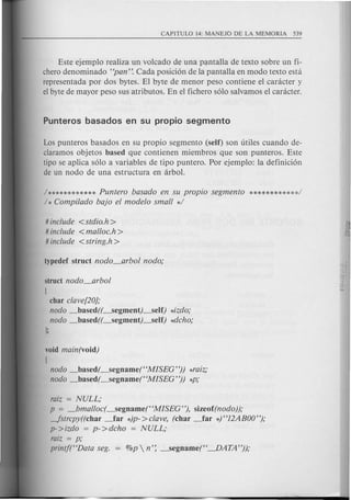 Este ejemplo realiza un volcado de una Pe;mtalla de texto sobre un fi-
chero denominado "pan". Cada posici6n de la pantalla en modo texto est a
representada por dos bytes. El byte de menor peso contiene el caracter y
el byte de mayor peso sus atributos. En el fichero s610 salvamos el caracter.
Los punteros basados en su propio segmento (self) son titHes cuando de-
claramos objetos based que contienen miembros que son punteros. Este
tipo se aplica s610 a variables de tipo puntero. Por ejemplo: la definici6n
de un nodo de una estructura en arbol.
1************Puntero basado en su propio segmento ***********d
1* Compi/ado bajo el modelo small */
# include <stdio.h>
# include <malloc.h >
# include <string.h>
struct nodo_arbol
[
char clave[20};
nodo _based((_segment).-Self) *izdo;
nodo _based((_segment).-Self) *dcho;
};
void main(void)
[
nodo _based(_segname("MISEG")) *raiz;
nodo _based(_segname("MISEG")) *p;
raiz = NULL;
p = _bmalloc(_segname("MISEG"), sizeof(nodo));
-fstrcpy((char _far *)p->clave, (char _far *) "12ABOO");
p- >izdo = p- >dcho = NULL;
raiz = p;
printj("Data seg. = %p  n': _segname("~ATA"));
 