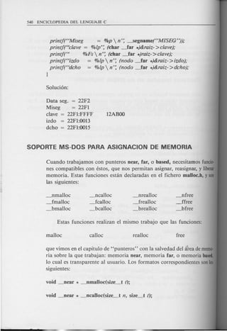 printf(S'Miseg = %p  n'; -----..Segname(HMISEG"));
printfrscJave = %lp'; (~har .-far .)&raiz- >clave);
printf,., %Fs  n'; (char ~ar .)raiz- >clave);
printf(Hizdo = %lp  n': (nodo ~ar .)&raiz- >izdo);
printf(Hdcho = %lp  n'; (nodo .-far .)&raiz- >dcho);
I
Data seg.
Miseg
clave
izdo
dcho
= 22F2
= 22Fl
22Fl:FFFF
22Fl:0013
22Fl:0015
Cuando trabajamos con punteros near, far, 0 based, necesitamos fundo-
nes compatibles con estos, que nos permitan asignar, reasignar, y Iiberar
memoria. Estas funciones estan declaradas en el fichero malloc.b, y son
las siguientes:
---Jlmalloc
_fmalloc
_bmalloc
---Jlcalloc
_fcalloc
_bcalloc
_nrealloc
~realloc
_brealloc
---Jlfree
Jfree
_bfree
que vimos en el capitulo de "punteros" con la salvedad del atea de memo-
ria sobre la que trabajan: memoria near, memoria far, 0 memoria based,
10 cual es trans parente al usuario. Los formatos correspondientes son los
siguientes:
 