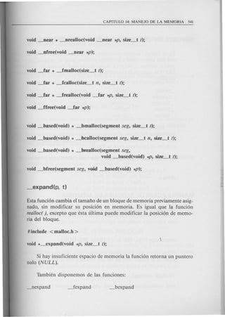 void _based(void) * _bFealloc(segment seg,
void _based(void) *P. size_t t);
Esta funcion cambia el tamafto de un bloque de memoria previamente asig-
nado, sin modificar su posicion en memoria. Es igual que la funcion
real/oc( ), excepto que esta ultima puede modificar la posicion de memo-
ria del bloque.
Si hay insuficiente espacio de memoria la funcion retorna un puntero
nulo (NULL).
 