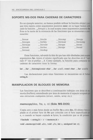 En un ejemplo anterior, no hemos podido utilizar la funci6n strcpy() por-
que esta espera como argumentos punteros near; en su lugar hemos utili·
zado la funci6n -!strcpy( ), la cual acepta como argumentos punteros far.
Esta es la raz6n de la existencia de las funciones que se enumeran a conti-
nuaci6n:
_fstrcat
_fstrcspn
_fstrncpy
_fstrtok
_fstrnset
_fstrchr
_fstrlen
_fstrrchr
_fstrlwr
_fstrdup
_fstrcmp
_fstrncat
_fstrspn
_fstrupr
_fstrcpy
_fstrncmp
_fstrstr
_fstrset
Estas funciones, salvando la idea de que han side disefiadas para aceptar
argumentos far, tienen el mismo significado que las descritas en el "capi-
tulo 5" sin el prefijo _f. Como ejemplo, la funci6n para comparar dos
cadenas de caracteres tiene la forma:
Las declaraciones para estas funciones se encuentran en el fichero
string.h.
Las funciones que se describen a continuaci6n trabajan con areas deme·
moria (buffers); entendiendo por area de memoria el espacio ocupado por
una estructura cualquiera (struct, uni6n, array etc.).
Copia cero 0 mas bytes desde un buffer fte a otro des. EI ultimo byteco-
piado es el primer byte de fte que coincida con el byte especificado por
c, 0 cuando se hayan copiado n bytes; la condici6n que se de primero.
# include <string.h > 0 <memory.h >
void *memccpy(void *-lies, void 4te, int c, unsigned int n);
 