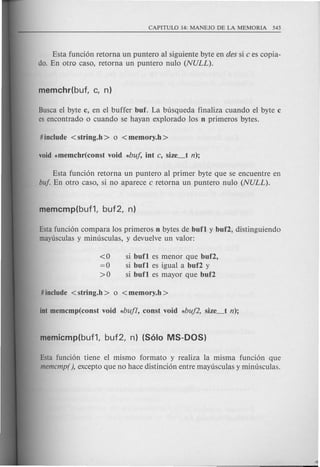 Esta funcion retorna un puntero al siguiente byte en des si c es copia-
do. En otro caso, retorna un puntero nulo (NULL).
Busca el byte c, en el buffer buf. La busqueda finaliza cuando el byte c
es encontrado 0 cuando se hayan explorado Ios n primeros bytes.
Esta fundon retorna un puntero al primer byte que se encuentre en
buf En otro caso, si no aparece c retorna un puntero nulo (NULL).
Esta funcion compara Ios primeros n bytes de bun y buf2, distinguiendo
mayusculas y minusculas, y devuelve un valor:
<0 si bun es menor que buf2,
= 0 si bun es igual a buf2 y
>0 si bun es mayor que buf2
Esta fundon tiene el mismo formato y realiza Ia misma fundon que
memcmp(), excepto que no hace distincion entre mayusculas y minusculas.
 