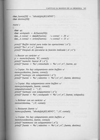 char fuente[20j = "abcdefghijKLMNO";
char destino[20j;
main( )
!
char *P;
char :kSolapado = &(fuente[10));
size_t contal = sizeof(fuente);
size_t conta2 = strlen(fuente);
/ * contal = 20 */
/ * conta2 = 15 */
printj("Buffer inicial para todas las operaciones:  n");
printj("%s  n  n': fuente);
printj("Despues de ejecutarse la funci6n indicada  n  n ");
/ * Buscar un cardcter */
p = memchr(fuente, 'K: conta2);
printj("memchr: buscar K  n");
printj("fuente = %s  nresultado = %s  n  n': fuente, p);
/ * Copiar. No hay solapamiento entre buffers */
memcpy(destino, fuente, conta2);
printj("memcpy: sin solapamiento  n");
printj("fuente = %s  ndestino = %s  n  n': fuente, destino);
/ * Copiar. Hay solapamiento entre buffers */
memcpy(solapado, fuente, conta2);
solapado[conta2j = ' 0:-
printj("memcpy: con solapamiento  n ");
printj("fuente = %s  nsolapado = %s  n  n': fuente, solapado);
/ * Rellenar con un cardcter */
memset(destino, ' 0: contal),-
/ * Restaurar fuente */
memccpy(fuente, "abcdefghijKLMNO': ' 0: contal),-
/ * Copiar. No hay solapamiento entre buffers */
memmove(destino, fuente, conta2);
printf("memmove: sin solapamiento  n");
printj("fuente :::;:%s  ndestino :::;:%s  n  n': fuente, destino);
 