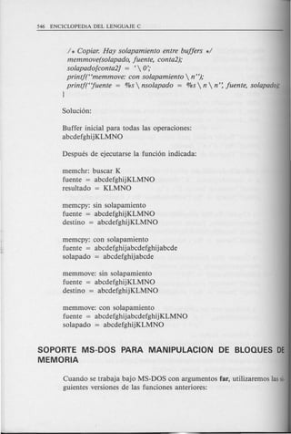 / * Copiar. Hay solapamiento entre buffers */
memmove(solapado, fuente, conta2);
solapado[conta2] = ' 0';
printf(Hmemmove: con solapamiento  n");
printf(Hfuente = %s  nsolapado = %s  n  n': fuente, solapado);
}
Buffer inicial para todas las operaciones:
abcdefghijKLMNO
memchr: buscar K
fuente = abcdefghijKLMNO
resultado = KLMNO
memcpy: sin solapamiento
fuente = abcdefghijKLMNO
destino = abcdefghijKLMNO
memcpy: con solapamiento
fuente = abcdefghijabcdefghijabcde
solapado = abcdefghijabcde
memmove: sin solapamiento
fuente = abcdefghijKLMNO
destino = abcdefghijKLMNO
memmove: con solapamiento
fuente = abcdefghijabcdefghijKLMNO
solapado = abcdefghijKLMNO
SOPORTE MS-DOS PARA MANIPULACION DE BLOQUES DE
MEMORIA
Cuando se trabaja bajo MS-DOS con argumentos far, utilizaremos lassi·
guientes versiones de las funciones anteriores:
 