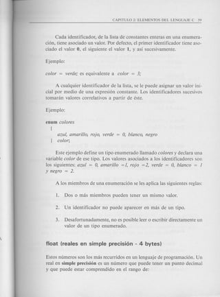 Cada identificador, de la lista de constantes enteras en una enumera-
ci6n, tiene asociado un valor. Por defecto, el primer identificador tiene aso-
ciado el valor 0, el siguiente el valor 1, y as! sucesivamente.
A cualquier identificador de la lista, se Ie puede asignar un valor ini-
cial por medio de una expresi6n con stante. Los identificadores sucesivos
tomanln valores correlativos a partir de este.
azul, amarillo, raja, verde
color;
Este ejemplo define un tipo enumerado Hamado colores y declara una
variable color de ese tipo. Los valores asociados a los identificadores son
los siguientes: azul = 0, amarillo =1, raja =2, verde = 0, blanco = 1
Y negro = 2.
3. Desafortunadamente, no es posible leer 0 escribir directamente un
valor de un tipo enumerado.
Estos numeros son los mas recurridos en un lenguaje de programaci6n. Un
real en simple precision es un numero que puede tener un punta decimal
y que puede estar comprendido en el rango de:
 