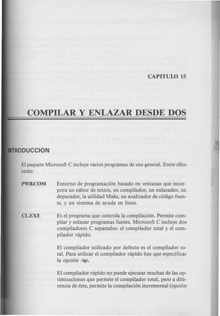 Entorno de programaci6n basado en ventanas que incor-
pora un editor de textos, un compilador, un enlazador, un
depurador, la utilidad Make, un analizador de c6digo fuen-
te, y un sistema de ayuda en linea.
El paquete Microsoft C incluye varios programas de uso general. Entre ellos
estan:
Es el programa que controla la compilaci6n. Permite com-
pilar y enlazar programas fuente. Microsoft C incluye dos
compiladores C separados: el compilador total y el com-
pilador rapido.
El compilador utilizado por defecto es el compilador to-
tal. Para utilizar el compilador rapido hay que especificar
la opci6n /qc.
El compilador rapido no puede ejecutar much as de las op-
timizaciones que permite el compilador total, pero a dife-
rencia de este, permite la compilaci6n incremental (opci6n
 