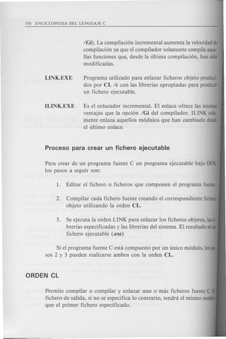 IGi). La compilaci6n incremental aumenta la velocidad de
compilaci6n ya que el compilador solamente compila aque-
llas funciones que, des de la ultima compilaci6n, han sido
modificadas.
LINK.EXE Programa utilizado para en lazar ficheros objeto produci-
dos por CL Ie con las librerias apropiadas para producir
un fichero ejecutable.
ILINK.EXE Es el enlazador incremental. El enlace ofrece las mismas
ventajas que la opci6n IGi del compilador. IUNK sola-
mente enlaza aquellos m6dulos que han cambiado desde
el ultimo enlace.
Para crear de un programa fuente C un programa ejecutable bajo DOS,
los pasos a seguir son:
2. Compilar cad a fichero fuente creando el correspondiente fichero
objeto utilizando la orden CL.
3. Se ejecuta la orden LINK para en lazar los ficheros objetos, lasti·
brerias especificadas y las librerias del sistema. El resultado esun
fichero ejecutable (.exe)
Si el programa fuente C esui compuesto por un unico m6dulo, lospa
sos 2 y 3 pueden realizarse ambos con la orden CL.
Permite com pilar 0 compilar y enlazar uno 0 mas ficheros fuente C.
fichero de salida, si no se especifica 10 contrario, tendra el mismo nomb
que el primer fichero especificado.
 