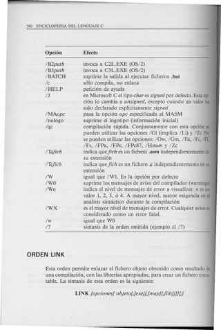 IB2path
IB3path
IBATCH
Ic
IHELP
IJ
IMAopc
Inologo
Iqc
IW
IWO
IWn
invoca a C2L.EXE (OS/2)
invoca a C3L.EXE (OS/2)
suprime la salida al ejecutar ficheros .bat
solo compila, no enlaza
peticion de ayuda
en Microsoft C el tipo char es signed por defecto. Estaop-
cion 10 cambia a unsigned, excepto cuando un valor ha
sido declarado explicitamente signed
pasa la opcion ope especificada al MASM
suprime el logotipo (informacion inicial)
compilacion nlpida. Conjuntamente con esta opci6n se
pueden utilizar las opciones IGi (implica ILi) y /Zr. No
se pueden utilizar las opciones: lOw, IGm, IFa, IFc, IFl,
IFs, IFPa, IFPc, IFPc87, IHnum y IZc
indica que jich es un fichero .asm independientemente de
su extension
indica que jich es un fichero .c independientemente desu
extension
igual que IW1. Es la opcion por defecto
suprime los mensajes de aviso del compilador (warnings)
indica el nivel de mensajes de error a visualizar. n esun
valor 1, 2, 3, 0 4. A mayor nivel, mayor exigencia en el
amilisis sintactico durante la compilacion
es el mayor nivel de mensajes de error. Cualquier avisoes
considerado como un error fatal.
igual que WO
sintaxis de la orden emitida (ejemplo cl 17)
Esta orden permite enlazar el fichero objeto obtenido como resultado de
una compilacion, con las librerias apropiadas, para crear un fichero ejecu-
table. La sintaxis de esta orden es la siguiente:
 