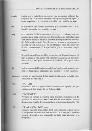 indica uno 0 mas ficheros objetos que se quieren enlazar. Los
nombres de los ficheros objetos son separados por el signo +
o por espacios. La extension asumida por omision es .obj.
es el nombre del fichero ejecutable que se quiere crear. La ex-
tension asumida por omision es .exe.
es el nombre del fichero 0 mapa de carga, el cual contiene una
entrada para cada segmento de los modulos de entrada. Cada
una de las entradas muestra tambit~n el desplazamiento dentro
del fichero ejecutable. Este fichero no se crea a menos que se
solicite especificamente. Si no se introduce nada el nombre oe
fichero reservado es NUL que indica que no se creara ningun
mapa.
Se puede especificar tambien un nombre de dispositivo para di-
rigir la salida a este, como por ejemplo: AUX para un dispositi-
vo auxiliar, CON para la consola (terminal), PRN para la im-
presora.
lib indica una 0 mas librerias (stand-alone) 0 directorios donde pue-
den ser localizadas separadas por signos + 0 por espacios.
opciones pueden ser cualquiera de las siguientes (la parte incluida entre
corchetes es opcional):
IBA IBA[TCH]
Suprime la salida por pantalla de mensajes, dellogotipo, de pre-
guntas 0 de las lineas de un fichero .bat.
Ica ICO[DEVIEW]
Prepara un fichero ejecutable para depurarlo utilizando el de-
purador de Microsoft Code View. Los ficheros objeto enlaza-
dos con esta opcion deben compilarse primero con la opcion IZi.
ICP ICP[ARMAXALLOC]:num
Maximo numero de parrafos de 16bytes necesarios para cargar
el programa en memoria. Por defecto DOS asigna el maximo
espacio disponible no quedando espacio para ejecutar otro
programa.
 
