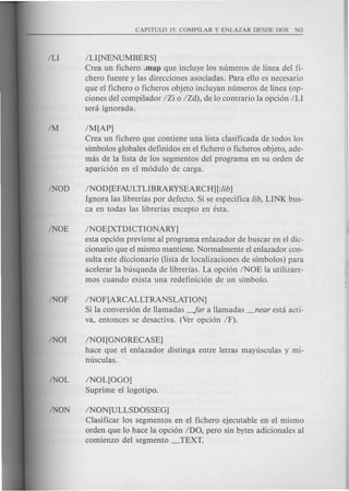 ILl [NENUMBERS]
Crea un fichero .map que incluye los numeros de linea del fi-
chero fuente y las direcciones asociadas. Para ello es necesario
que el fichero 0 ficheros objeto incluyan numeros de linea (op-
ciones del compilador IZi 0 IZd), de 10 contrario la opcion ILl
sera ignorada.
IM[AP]
Crea un fichero que contiene una lista clasificada de todos los
simbolos globales definidos en el fichero 0 ficheros objeto, ade-
mas de la lista de los segmentos del programa en su orden de
aparicion en el modulo de carga.
INOD [EFAULTLlBRARYSEARCH] [:lib]
Ignora las librerias por defecto. Si se especifica lib, LlNK bus-
ca en todas las librerias excepto en esta.
INOE[XTDICTIONARY]
esta opcion previene al programa enlazador de buscar en el dic-
cionario que el mismo mantiene. Normalmente el enlazador con-
sulta este diccionario (lista de localizaciones de simbolos) para
acelerar la busqueda de librerias. La opcion INOE la utilizare-
mos cuando exista una redefinicion de un simbolo.
INOF[ARCALLTRANSLATION]
Si la conversion de llamadas -far a llamadas _near esta acti-
va, entonces se desactiva. (Ver opcion IF).
INOI[GNORECASE]
hace que el enlazador distinga entre letras mayusculas y mi-
nusculas.
INOL[OGO]
Suprime el logotipo.
INON[ULLSDOSSEG]
Clasificar los segmentos en el fichero ejecutable en el mismo
orden que 10 hace la opcion IDO, pero sin bytes adicionales al
comienzo del segmento _TEXT.
 