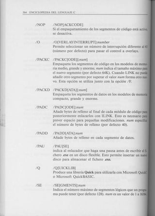 ISE ISE[GMENTS]:num
Indica el numero maximo de segmentos 16gicos que un progra·
ma puede tener (por defecto 128). num es un valor de 1 a 16384.
INOP INOP[ACKCODE]
Si el empaquetamiento de los segmentos de c6digo esta activo,
se desactiva.
10 10 [VERLAYINTERRUPT] :number
Permite seleccionar un numero de interrupci6n diferente aI 63
(numero por defecto) para pasar el control a overlays.
IPACKC IPACKqODE][:num]
Empaqueta los segmentos de c6digo en los modelos de memo-
ria medio, grande y enorme. num indica el tamafio maximo para
el nuevo segmento (por defecto 64K). Cuando LINK no pueda
afiadir otro segmento por superar el valor num forma otro nue-
vo. Esta opci6n se utiliza junto con la opci6n IF.
IPACKD IPACKD[ATA][:num]
Empaqueta los segmentos de datos en los modelos de memoria
compacto, grande y enorme.
IPADC IPADqODE]:num
Afiade bytes de relleno al final de cada m6dulo de c6digo para
posteriormente enlazarlos con ILINK. Esto es necesario para
prever espacio para pequefias modificaciones. num especifica
el numero de bytes de relleno (por defecto 40).
IPADD IPADD[ATA]:num
Afiade bytes de relleno en cada segmento de datos.
IPAU IPAU[SE]
indica al enlazador que haga una pausa antes de escribir eIfi·
chero .exe en un disco flexible. Esto per mite insertar un nuevo
disco para almacenar el fichero .exe.
IQ IQ[UICKLIB]
Produce una libreria Quick para titilizarla con Microsoft QuickC
o Microsoft QuickBASIC.
 