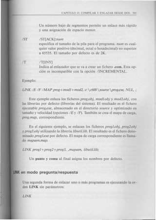 Un numero bajo de segmentos permite un enlace mas rapido
y una asignaci6n de espacio menor.
1ST IST[ACK]:num
especifica el tamafto de la pila para el programa. num es cual-
quier valor positivo (decimal, octal 0 hexadecimal) no superior
a 65535. El tamafto por defecto es de 2K.
IT IT[lNY]
Indica al enlazador que se va a crear un fichero .com. Esta op-
ci6n es incompatible con la opci6n IINCREMENTAL.
Este ejemplo enlaza los ficheros prog.ob}, modI.ob} y mod2.ob}, con
las librerias por defecto (librerias del sistema). El resultado es el fichero
ejecutable prog.exe, almacenado en el directorio source y optimizado en
tamafto y velocidad (opciones IE y IF). Tambien se crea el mapa de carga,
prog.map, correspondiente.
En el siguiente ejemplo, se enlazan los ficheros progJ.ob}, prog2.ob}
y prog3.ob} utilizando la libreria libutil.lib. El resultado es el fichero deno-
minado progI.exe por defecto. El mapa de carga correspondiente es Hama-
do mapaen.map.
Una segunda forma de enlazar uno 0 mas programas es ejecutando la or-
den LINK sin parametros:
 