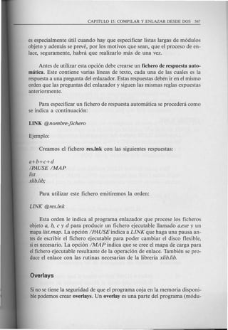 es especialmente uti! cuando hay que especificar listas largas de m6dulos
objeto y ademas se preve, por los motivos que sean, que el proceso de en-
lace, seguramente, habra que realizarlo mas de una vez.
Antes de utilizar esta opci6n debe crearse un fichero de respuesta auto-
matica. Este contiene varias lineas de texto, cada una de las cuales es la
respuestaa una pregunta del enlazador. Estas respuestas deben ir en el mismo
orden que las preguntas del enlazador y siguen las mismas reglas expuestas
anteriormente.
Para especificar un fichero de respuesta automatica se procedera como
se indica a continuaci6n:
a+b+c+d
/PAUSE IMAP
list
xlib.lib;
Esta orden Ie indica al programa enlazador que procese los ficheros
objeto a, b, c y d para producir un fichero ejecutable Hamado a.exe y un
mapa list.map. La opci6n IPAUSE indica a LINK que haga una pausa an-
tes de escribir el fichero ejecutable para poder cambiar el disco flexible,
siesnecesario. La opci6n IMAP indica que se cree el mapa de carga para
el fichero ejecutable resultante de la operaci6n de enlace. Tambien se pro-
duce el enlace con las rutinas necesarias de la libreria x/ib./ib.
Sino se tiene la seguridad de que el programa coja en la memoria disponi-
blepodemos crear overlays. Un overlay es una parte del programa (m6du-
 