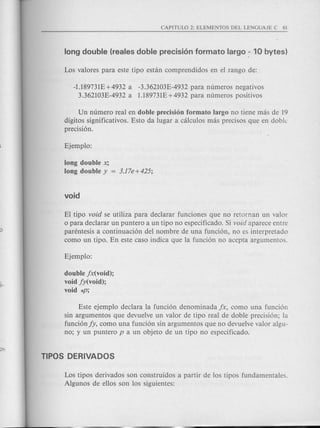 -1.189731£+4932 a -3.362103E-4932 para numeros negativos
3362103E-4932 a 1.189731£+4932 para numeros positivos
Un numero real en doble precision formato largo no tiene mas de 19
digitos significativos. Esto da lugar a calculos mas precisos que en doblc
precision.
long double X;
long double y = 3.17e+425;
El tipo void se utiliza para dec1arar funciones que no retornan un valor
o para dec1arar un puntero a un tipo no especificado. Si void aparece entre
parentesis a continuacion del nombre de una funcion, no es interpretado
como un tipo. En este caso indica que la funcion no acepta argumentos.
double jx(void);
void jy(void);
void *P;
Este ejemplo dec1ara la funcion denominada jx, como una funcion
sin argumentos que devue1ve un valor de tipo real de doble precision; la
funcionjy, como una fundon sin argumentos que no devuelve valor algu-
no; y un puntero P a un objeto de un tipo no espedficado.
Los tipos derivados son construidos a partir de los tipos fundamentales.
Algunos de ellos son los siguientes:
 