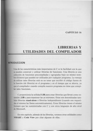LIBRERIAS Y
UTILIDADES DEL COMPILADOR
Una de las caracteristicas mas importantes de C es la facilidad con la que
se pueden construir y utilizar librerias de funciones. Una libreria es una
coleccion de funciones precompiladas y agrupadas bajo un mismo nom-
bre(fichero) que pueden ser utilizadas por cualquier programa. La ventaja
de utilizar tales librerias esta en no tener que escribir el codigo fuente de
la funcion (de libreria) en el programa y en el tiempo que se ahorra, ya
queel compilador cuando compila nuestro programa no tiene que compi-
lar tales funciones.
C proporciona la utilidad LIB para crear librerias que llevan como ex-
tension.LIB y para mantener las ya existentes. Estas son denominadas tam-
bien librerias stand-alone 0 librerias independientes (cuando son requeri-
das el sistema las llama automaticamente). Estas librerias tienen el mismo
formate que las suministradas con C y con otros lenguajes de alto nivel
de Microsoft.
En este capitulo, ademas de las librerias, veremos otras utilidades como
NMAKE y Code View por citar algunas de ellas.
 